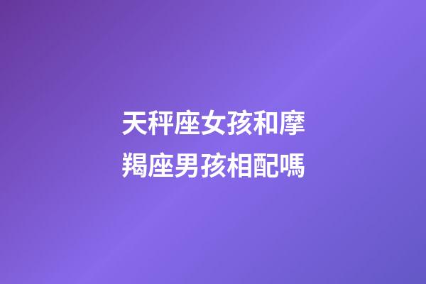 天秤座女孩和摩羯座男孩相配嗎-第1張-星座運勢-玄機派