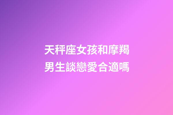 天秤座女孩和摩羯男生談戀愛合適嗎-第1張-星座運勢-玄機派
