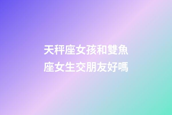 天秤座女孩和雙魚座女生交朋友好嗎-第1張-星座運勢-玄機派