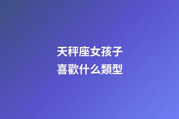天秤座女孩子喜歡什么類型-第1張-星座運勢-玄機派