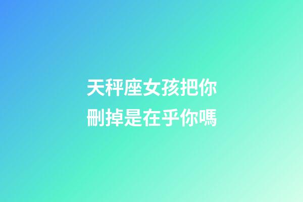 天秤座女孩把你刪掉是在乎你嗎-第1張-星座運勢-玄機派