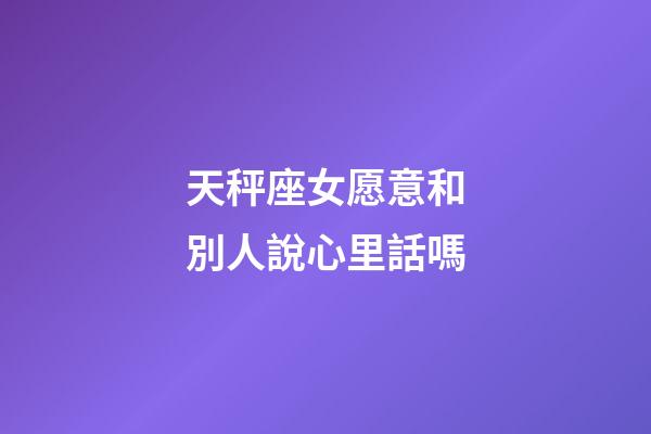 天秤座女愿意和別人說心里話嗎-第1張-星座運勢-玄機派