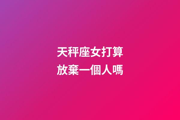 天秤座女打算放棄一個人嗎-第1張-星座運勢-玄機派