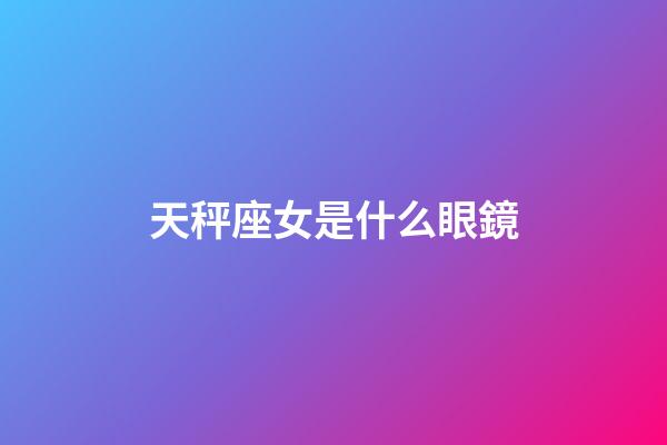 天秤座女是什么眼鏡-第1張-星座運勢-玄機派