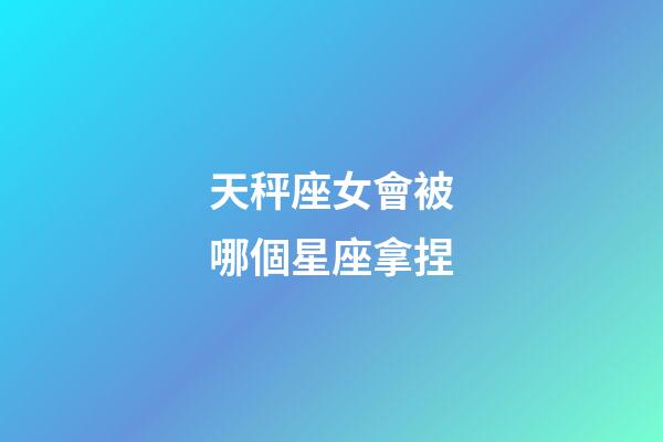 天秤座女會被哪個星座拿捏-第1張-星座運勢-玄機派