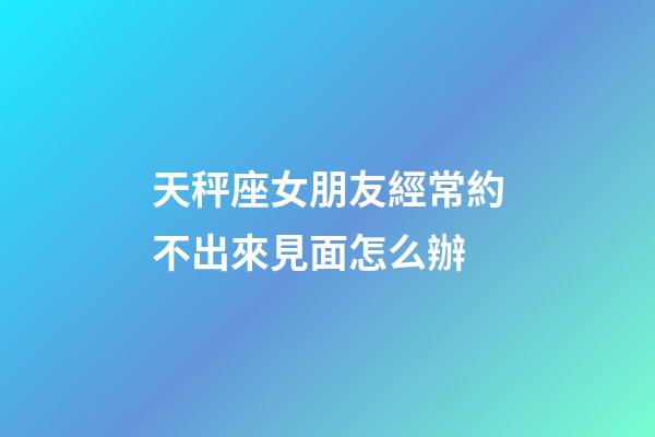 天秤座女朋友經常約不出來見面怎么辦-第1張-星座運勢-玄機派