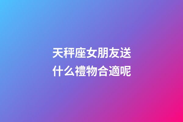天秤座女朋友送什么禮物合適呢-第1張-星座運勢-玄機派