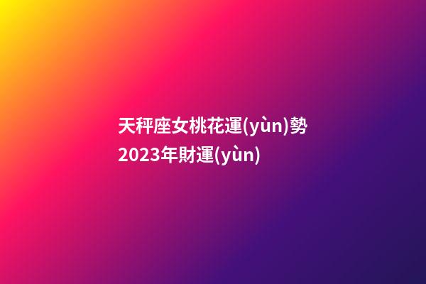 天秤座女桃花運(yùn)勢2023年財運(yùn)-第1張-星座運(yùn)勢-玄機(jī)派