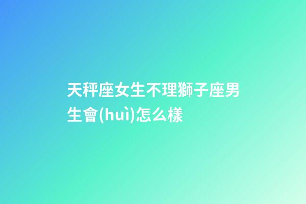 天秤座女生不理獅子座男生會(huì)怎么樣-第1張-星座運(yùn)勢(shì)-玄機(jī)派