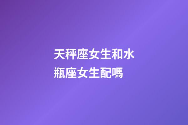 天秤座女生和水瓶座女生配嗎-第1張-星座運勢-玄機派