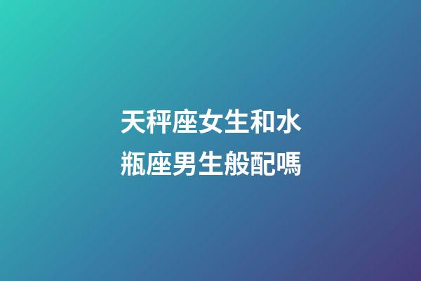 天秤座女生和水瓶座男生般配嗎-第1張-星座運勢-玄機派