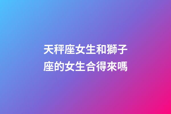 天秤座女生和獅子座的女生合得來嗎-第1張-星座運勢-玄機派