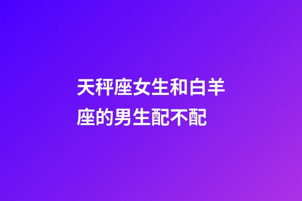 天秤座女生和白羊座的男生配不配-第1張-星座運勢-玄機派