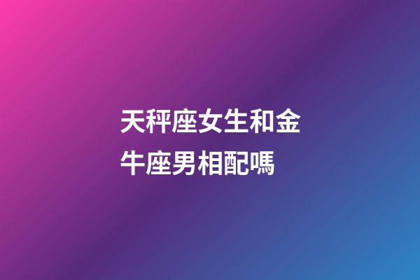 天秤座女生和金牛座男相配嗎-第1張-星座運勢-玄機派