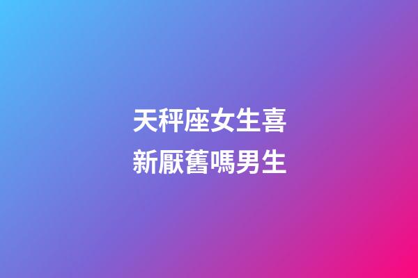 天秤座女生喜新厭舊嗎男生-第1張-星座運勢-玄機派