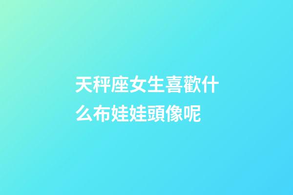天秤座女生喜歡什么布娃娃頭像呢-第1張-星座運(yùn)勢(shì)-玄機(jī)派
