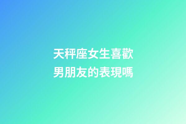 天秤座女生喜歡男朋友的表現嗎-第1張-星座運勢-玄機派