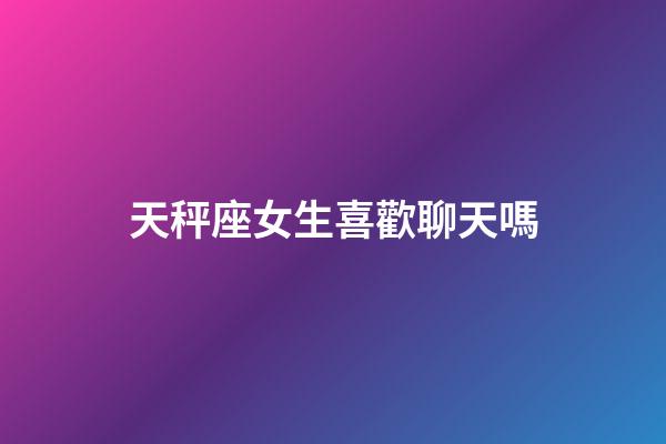 天秤座女生喜歡聊天嗎-第1張-星座運勢-玄機派