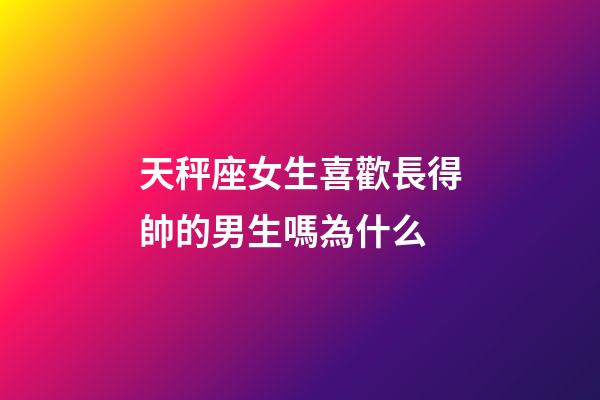 天秤座女生喜歡長得帥的男生嗎為什么-第1張-星座運勢-玄機派