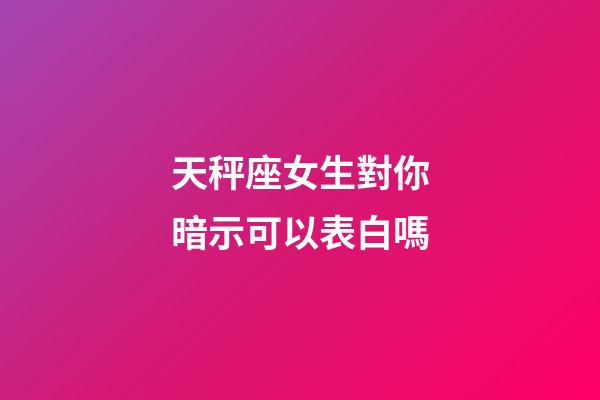 天秤座女生對你暗示可以表白嗎-第1張-星座運勢-玄機派