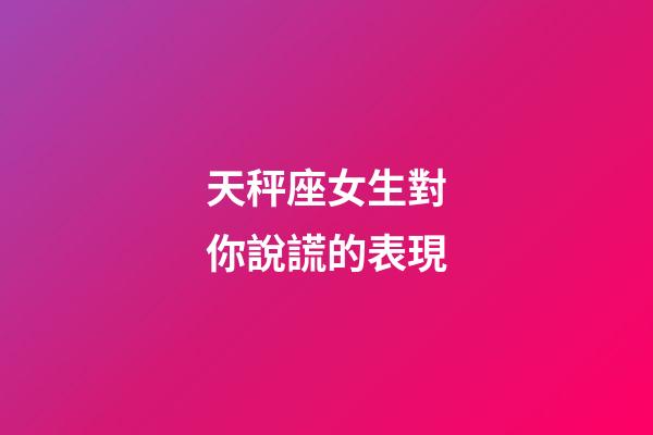天秤座女生對你說謊的表現-第1張-星座運勢-玄機派