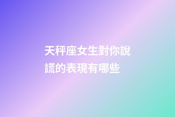 天秤座女生對你說謊的表現有哪些-第1張-星座運勢-玄機派