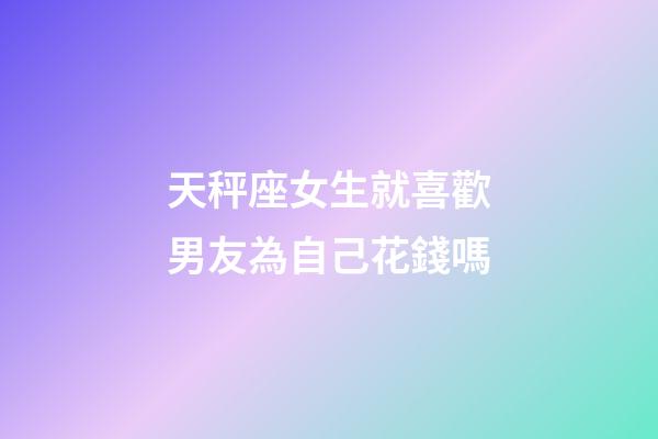 天秤座女生就喜歡男友為自己花錢嗎-第1張-星座運(yùn)勢-玄機(jī)派
