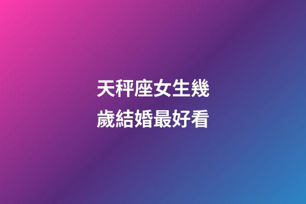 天秤座女生幾歲結婚最好看-第1張-星座運勢-玄機派