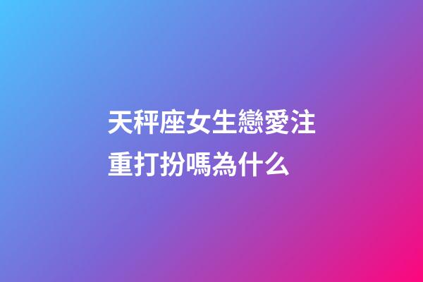 天秤座女生戀愛注重打扮嗎為什么-第1張-星座運勢-玄機派