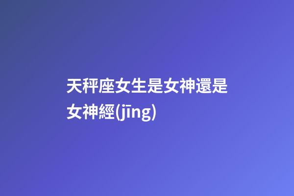 天秤座女生是女神還是女神經(jīng)-第1張-星座運勢-玄機派