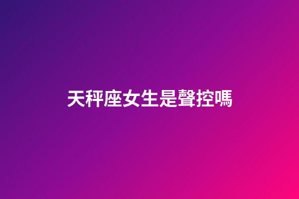 天秤座女生是聲控嗎-第1張-星座運勢-玄機派
