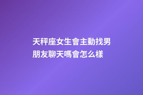 天秤座女生會主動找男朋友聊天嗎會怎么樣-第1張-星座運勢-玄機派