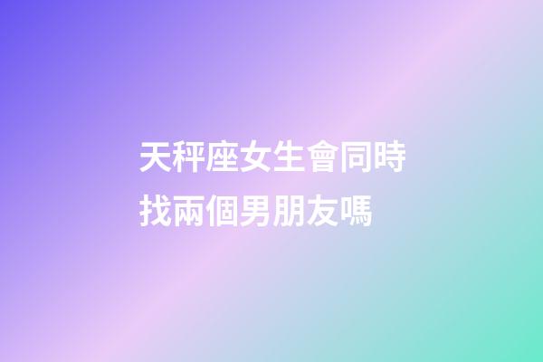 天秤座女生會同時找兩個男朋友嗎-第1張-星座運勢-玄機派