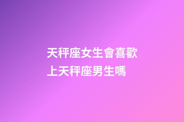 天秤座女生會喜歡上天秤座男生嗎-第1張-星座運勢-玄機派