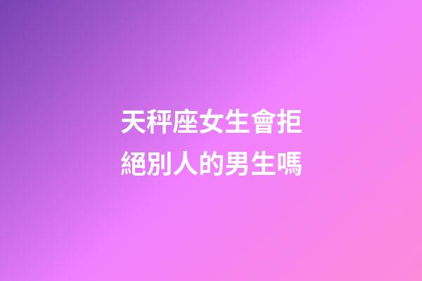 天秤座女生會拒絕別人的男生嗎-第1張-星座運勢-玄機派