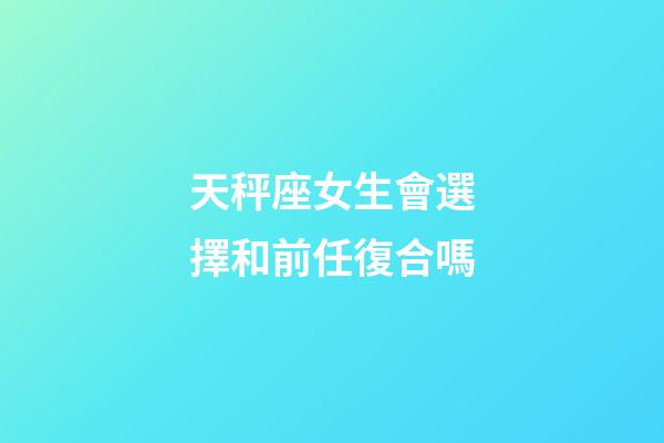 天秤座女生會選擇和前任復合嗎-第1張-星座運勢-玄機派