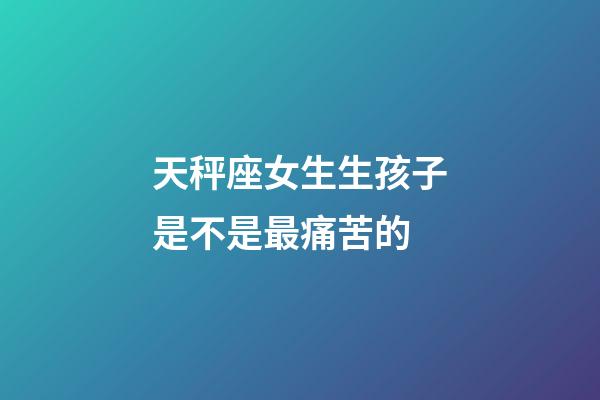 天秤座女生生孩子是不是最痛苦的-第1張-星座運勢-玄機派