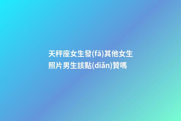 天秤座女生發(fā)其他女生照片男生該點(diǎn)贊嗎-第1張-星座運(yùn)勢(shì)-玄機(jī)派