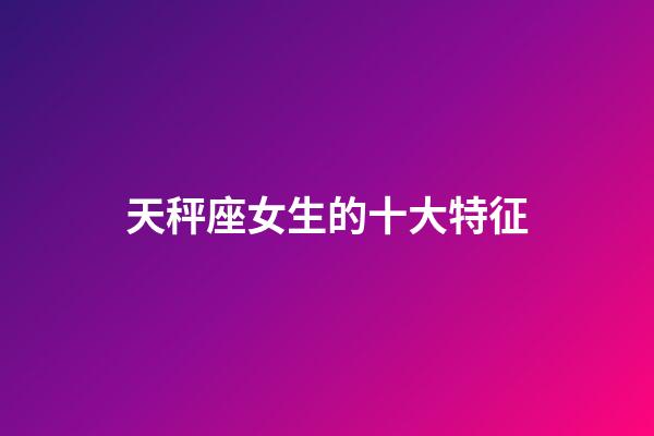 天秤座女生的十大特征-第1張-星座運勢-玄機派