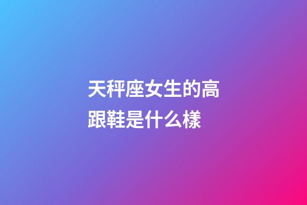 天秤座女生的高跟鞋是什么樣-第1張-星座運勢-玄機派