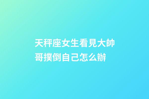 天秤座女生看見大帥哥撲倒自己怎么辦-第1張-星座運勢-玄機派
