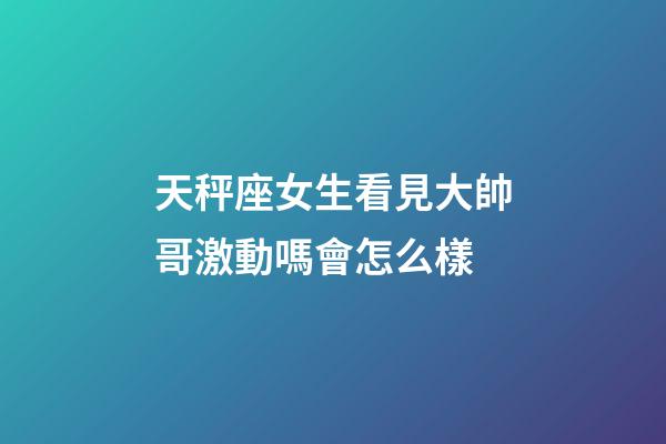 天秤座女生看見大帥哥激動嗎會怎么樣-第1張-星座運勢-玄機派