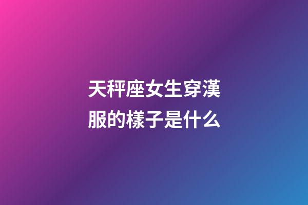 天秤座女生穿漢服的樣子是什么-第1張-星座運勢-玄機派