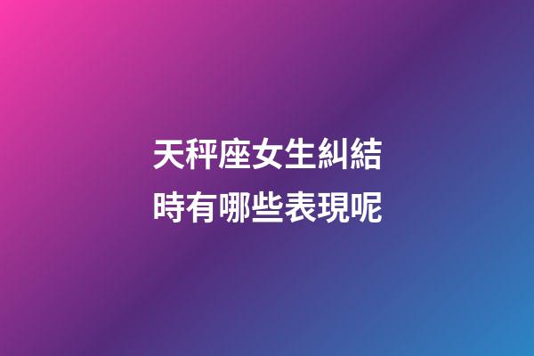 天秤座女生糾結時有哪些表現呢-第1張-星座運勢-玄機派