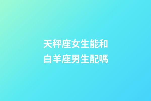 天秤座女生能和白羊座男生配嗎-第1張-星座運勢-玄機派