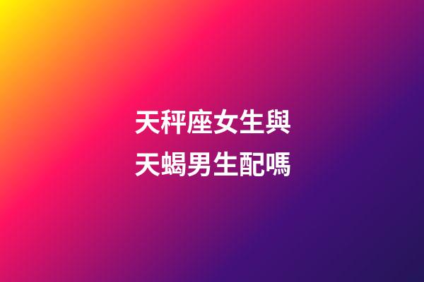 天秤座女生與天蝎男生配嗎-第1張-星座運勢-玄機派