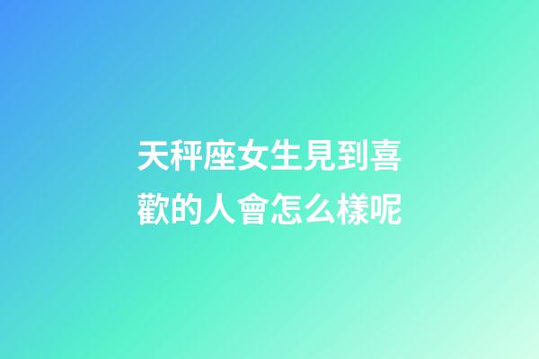天秤座女生見到喜歡的人會怎么樣呢-第1張-星座運勢-玄機派