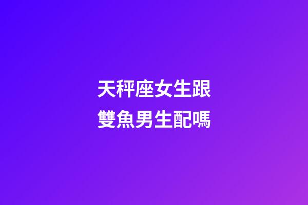 天秤座女生跟雙魚男生配嗎-第1張-星座運勢-玄機派