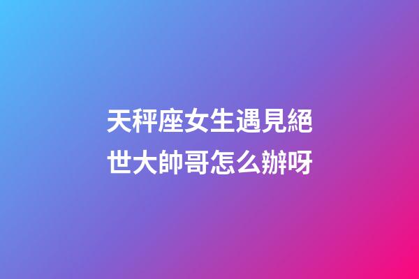 天秤座女生遇見絕世大帥哥怎么辦呀-第1張-星座運(yùn)勢(shì)-玄機(jī)派