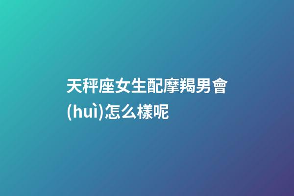 天秤座女生配摩羯男會(huì)怎么樣呢-第1張-星座運(yùn)勢(shì)-玄機(jī)派